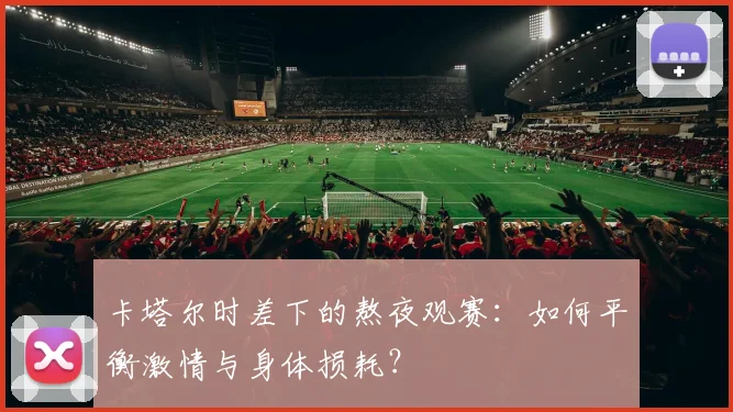 卡塔尔时差下的熬夜观赛：如何平衡激情与身体损耗？