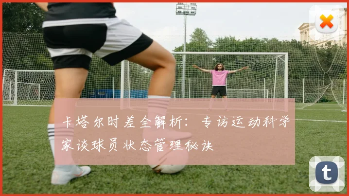 卡塔尔时差全解析：专访运动科学家谈球员状态管理秘诀