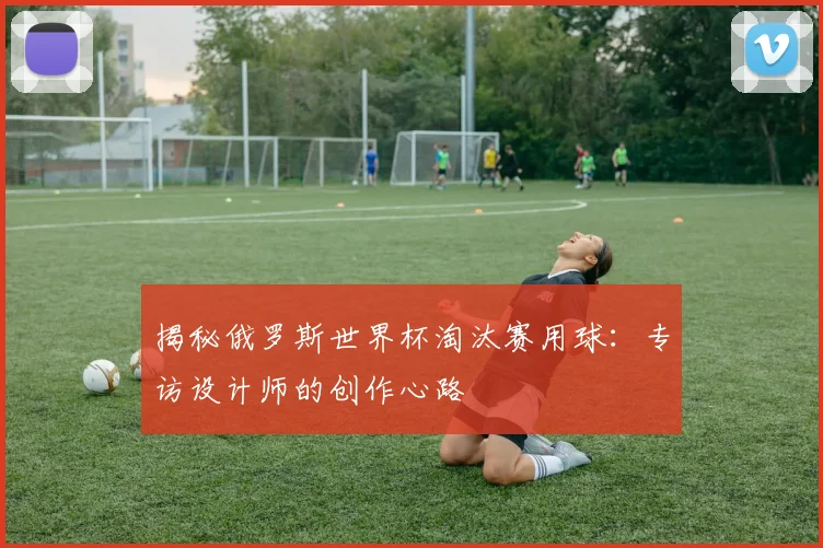 揭秘俄罗斯世界杯淘汰赛用球：专访设计师的创作心路