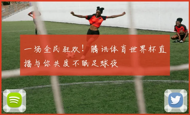 一场全民狂欢!腾讯体育世界杯直播与你共度不眠足球夜