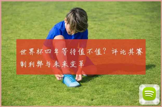 世界杯四年等待值不值?评论其赛制利弊与未来变革