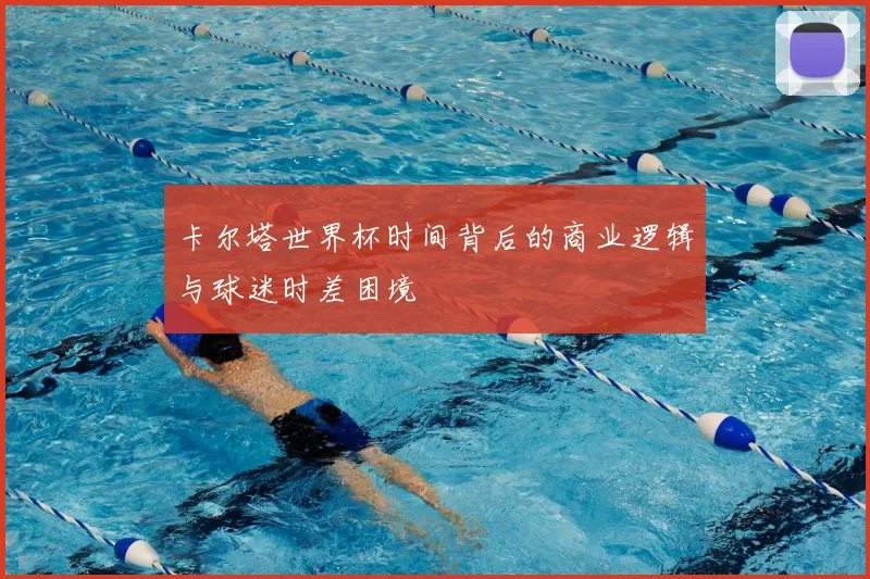 卡尔塔世界杯时间背后的商业逻辑与球迷时差困境