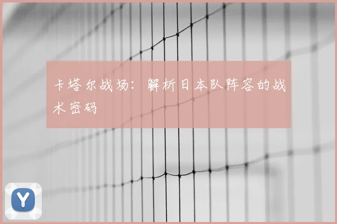 卡塔尔战场：解析日本队阵容的战术密码