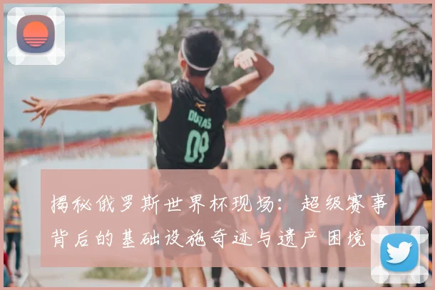 揭秘俄罗斯世界杯现场：超级赛事背后的基础设施奇迹与遗产困境