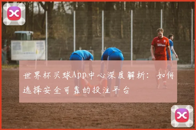 世界杯买球App中心深度解析:如何选择安全可靠的投注平台